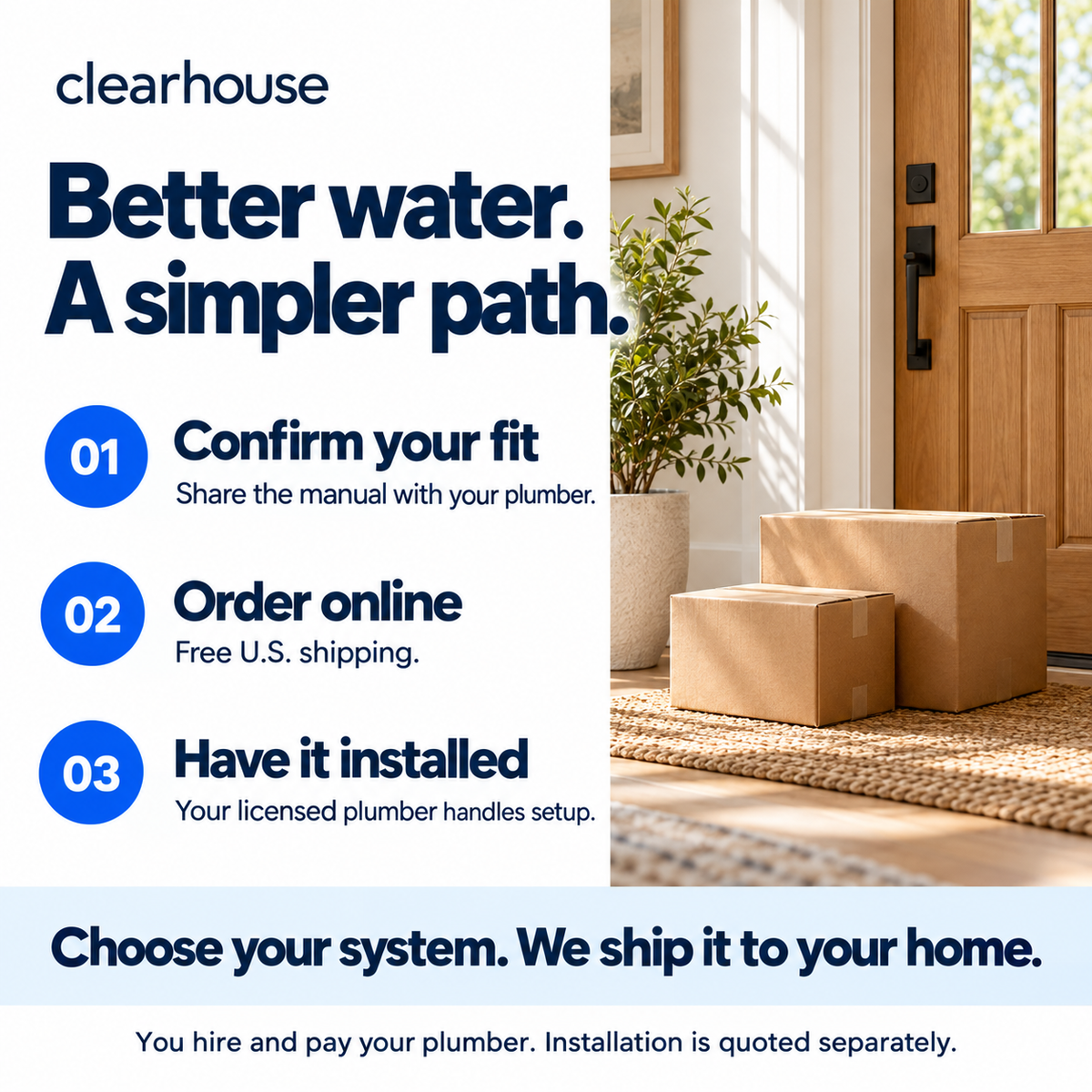 Three steps: confirm your fit with a plumber, order online with free U.S. shipping, then have your licensed plumber install the system. You hire and pay your plumber separately.